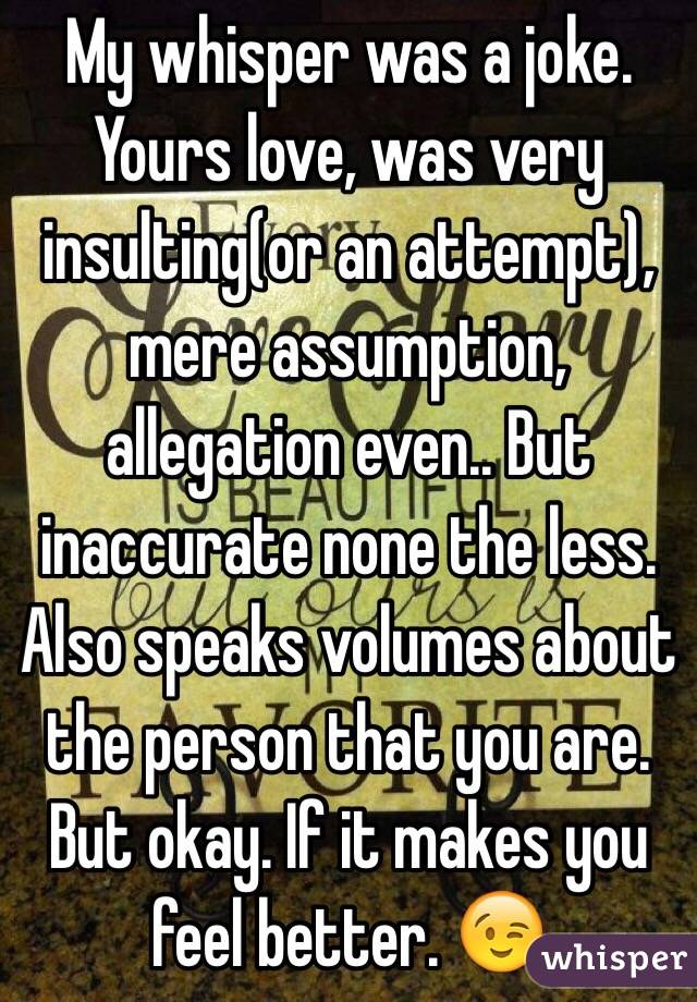 My whisper was a joke. Yours love, was very insulting(or an attempt), mere assumption, allegation even.. But inaccurate none the less. Also speaks volumes about the person that you are. But okay. If it makes you feel better. 😉