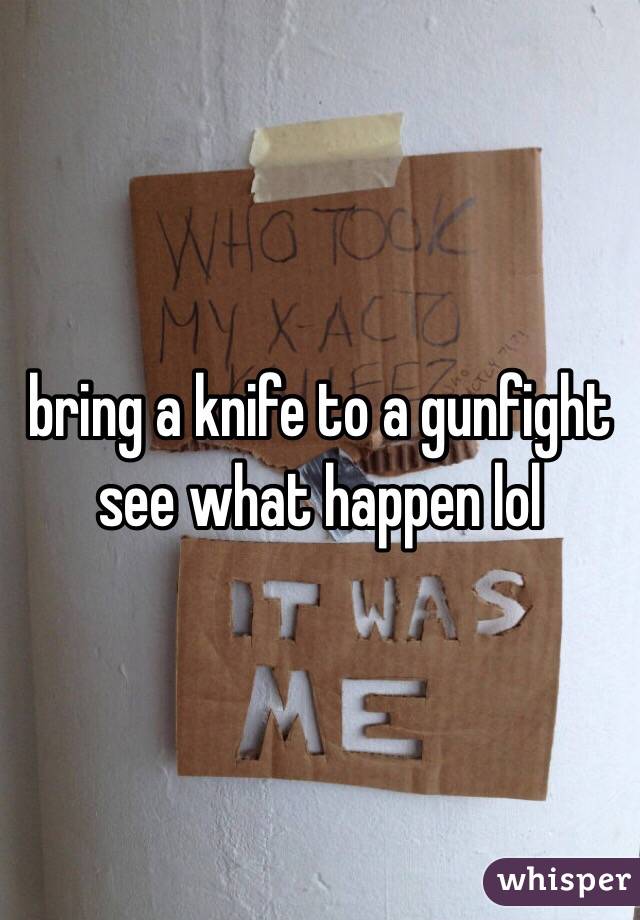 bring a knife to a gunfight see what happen lol