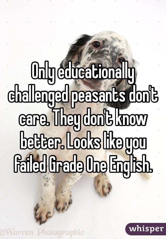 Only educationally challenged peasants don't care. They don't know better. Looks like you failed Grade One English.