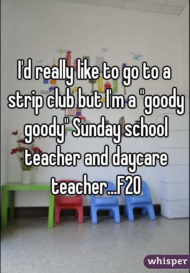 I'd really like to go to a strip club but I'm a "goody goody" Sunday school teacher and daycare teacher...F20