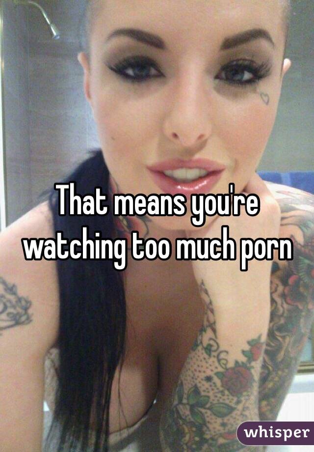 That means you're watching too much porn 