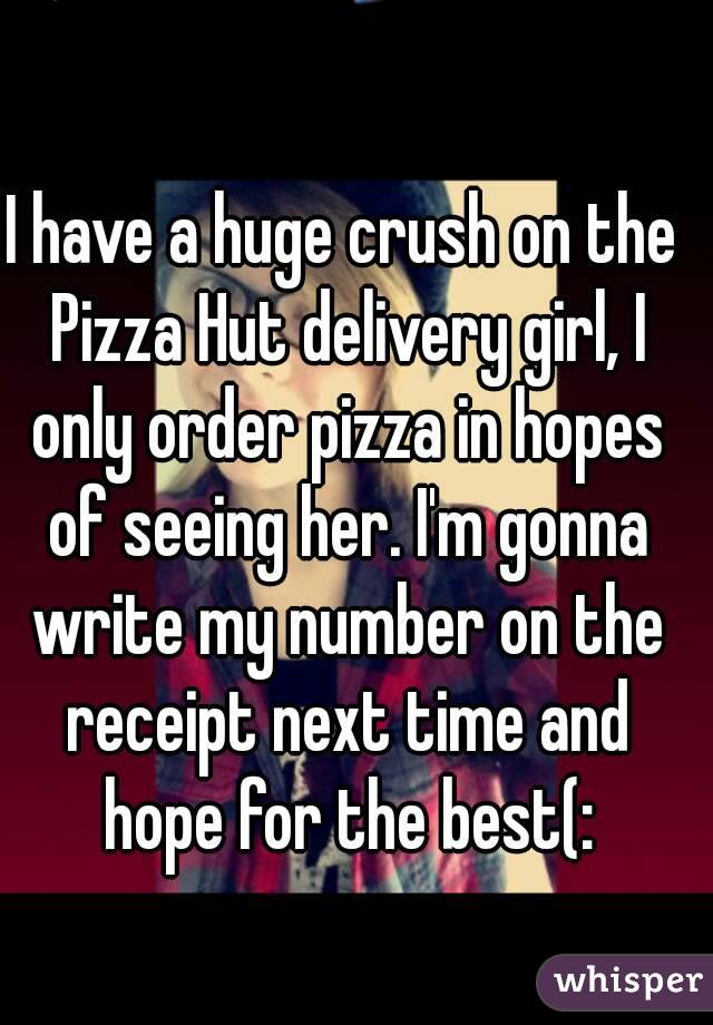 I have a huge crush on the Pizza Hut delivery girl, I only order pizza in hopes of seeing her. I'm gonna write my number on the receipt next time and hope for the best(: