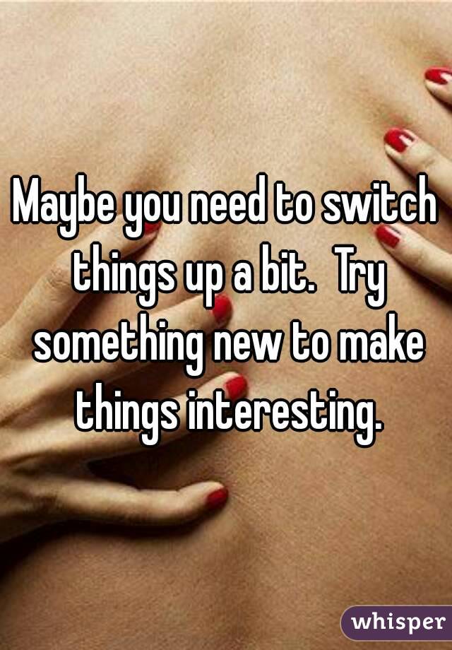 Maybe you need to switch things up a bit.  Try something new to make things interesting.