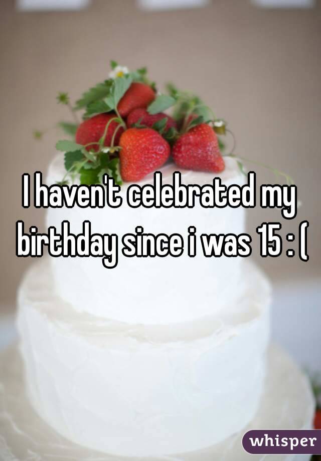 I haven't celebrated my birthday since i was 15 : (
