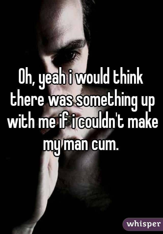 Oh, yeah i would think there was something up with me if i couldn't make my man cum. 