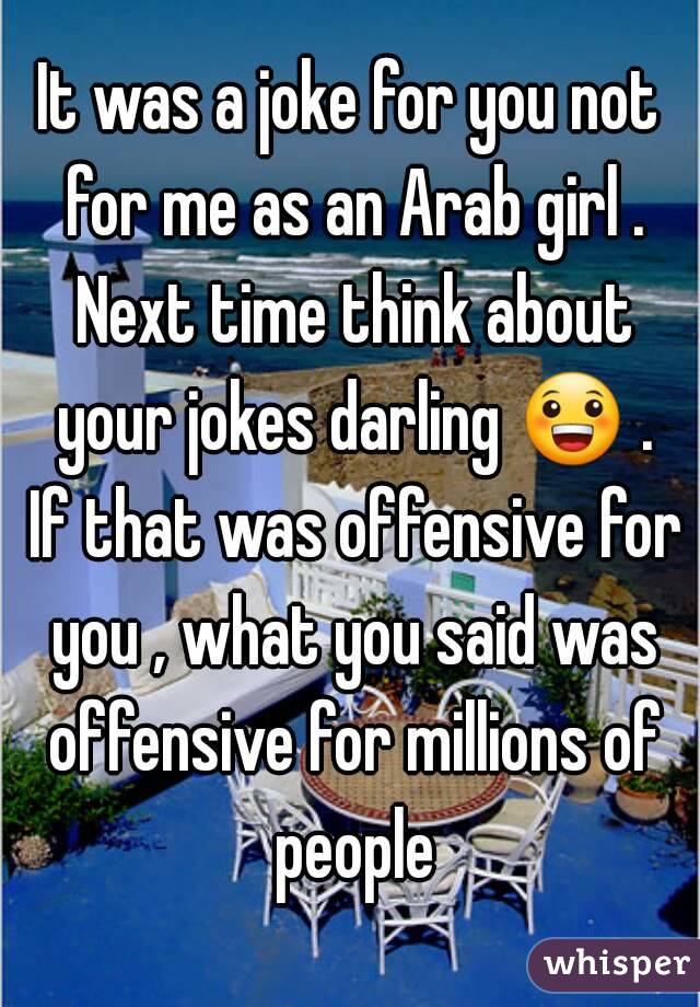 It was a joke for you not for me as an Arab girl . Next time think about your jokes darling 😀 . If that was offensive for you , what you said was offensive for millions of people