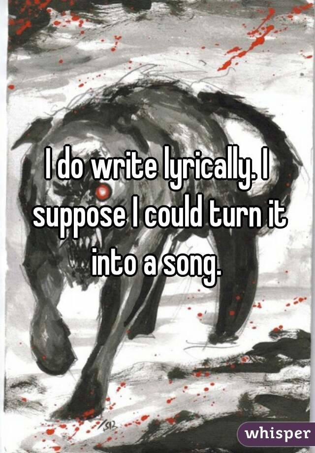 I do write lyrically. I suppose I could turn it into a song. 