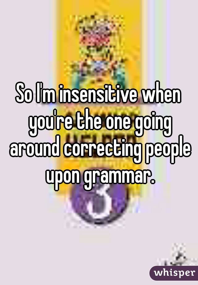 So I'm insensitive when you're the one going around correcting people upon grammar.