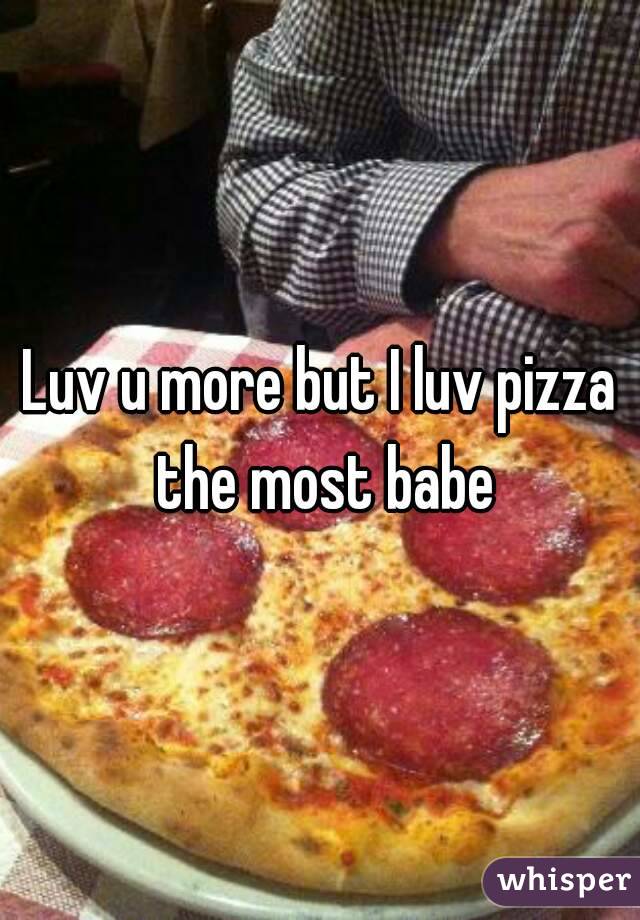 Luv u more but I luv pizza the most babe