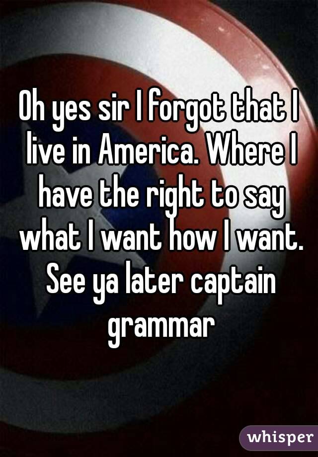 Oh yes sir I forgot that I live in America. Where I have the right to say what I want how I want. See ya later captain grammar