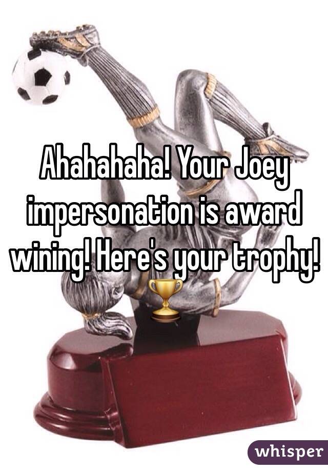 Ahahahaha! Your Joey impersonation is award wining! Here's your trophy! 
🏆