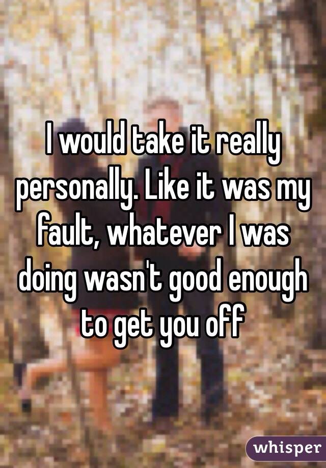 I would take it really personally. Like it was my fault, whatever I was doing wasn't good enough to get you off