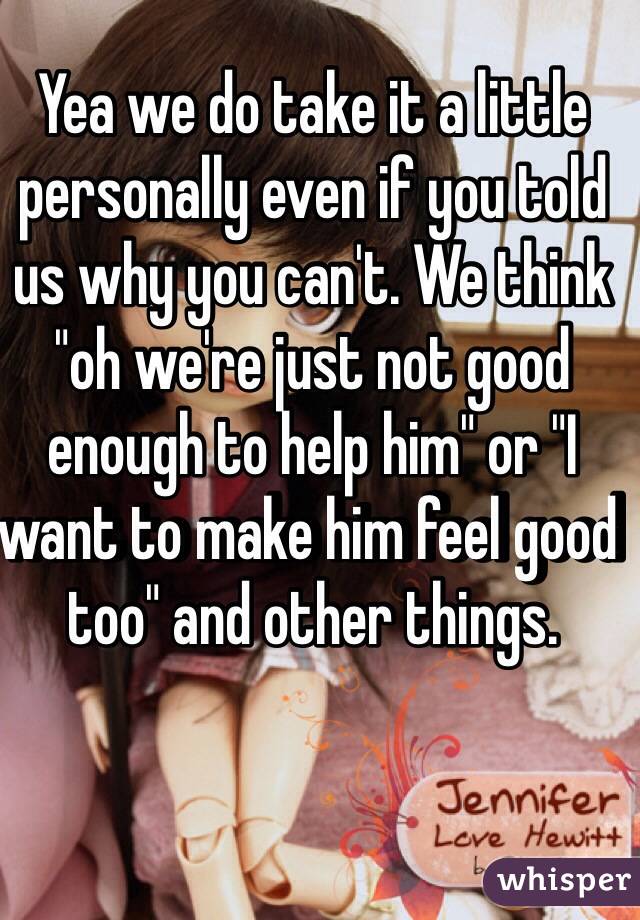 Yea we do take it a little personally even if you told us why you can't. We think "oh we're just not good enough to help him" or "I want to make him feel good too" and other things.