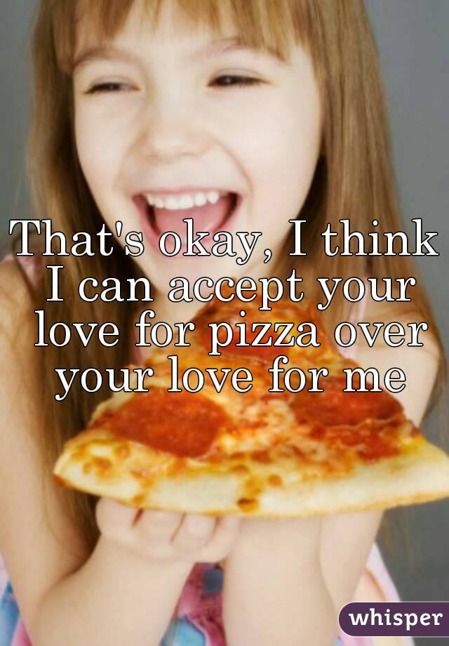 That's okay, I think I can accept your love for pizza over your love for me