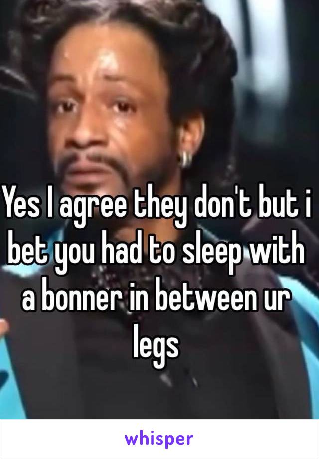Yes I agree they don't but i bet you had to sleep with a bonner in between ur legs 