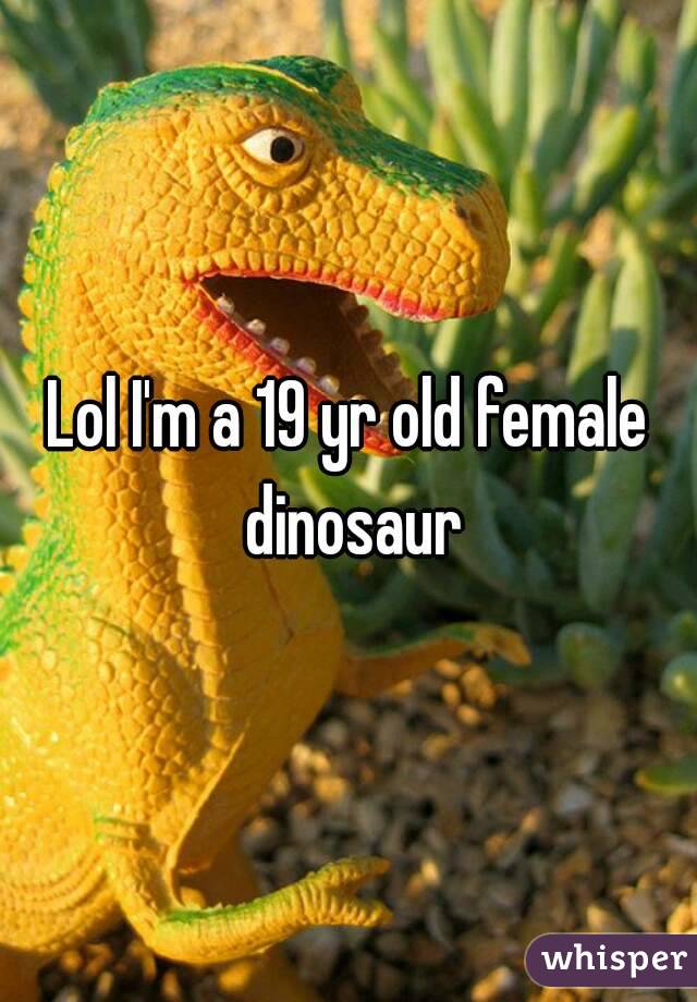 Lol I'm a 19 yr old female dinosaur