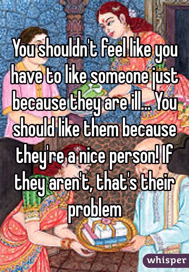 You shouldn't feel like you have to like someone just because they are ill... You should like them because they're a nice person! If they aren't, that's their problem 