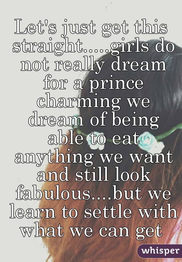 Let's just get this straight.....girls do not really dream for a prince charming we dream of being able to eat anything we want and still look fabulous....but we learn to settle with what we can get 