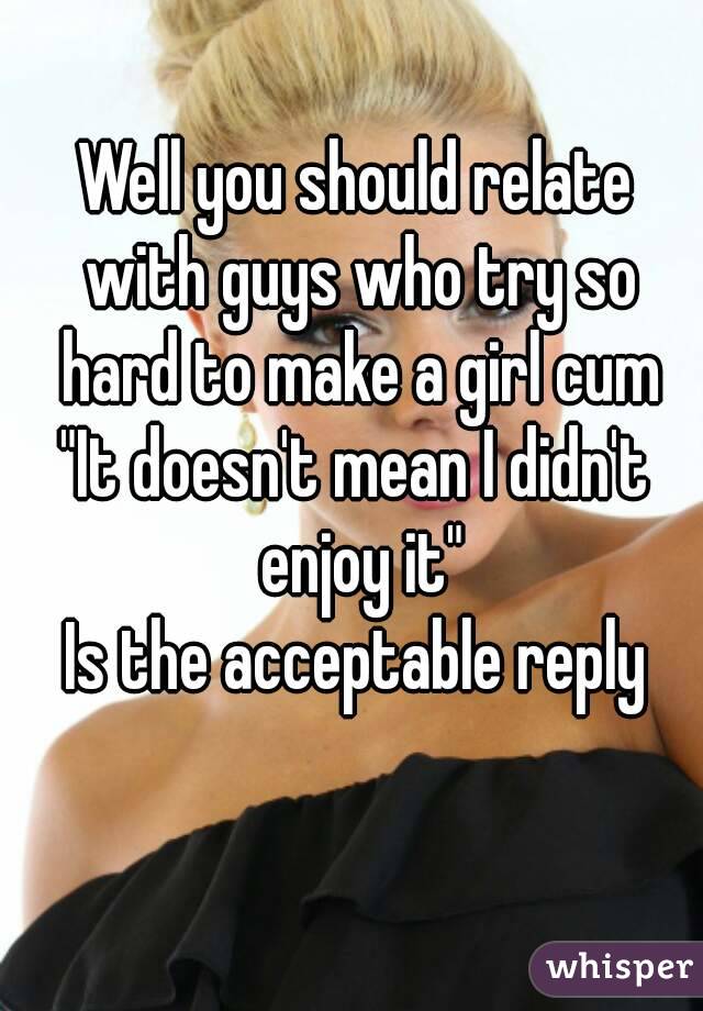 Well you should relate with guys who try so hard to make a girl cum
"It doesn't mean I didn't enjoy it"
Is the acceptable reply