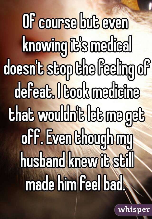 Of course but even knowing it's medical doesn't stop the feeling of defeat. I took medicine that wouldn't let me get off. Even though my husband knew it still made him feel bad. 