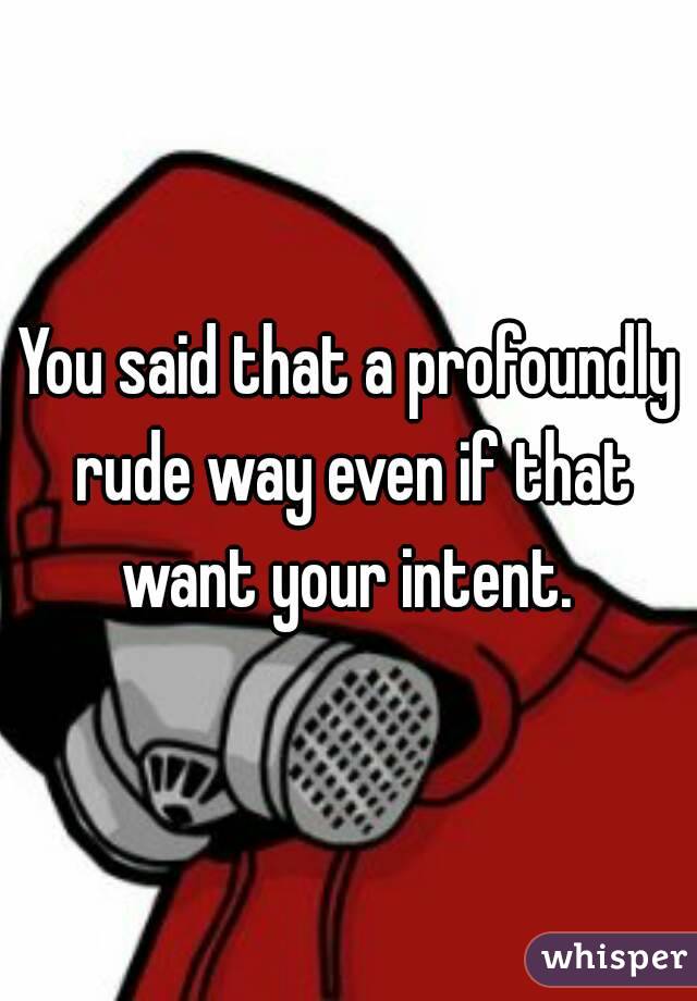 You said that a profoundly rude way even if that want your intent. 