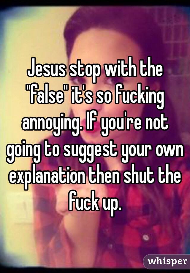 Jesus stop with the "false" it's so fucking annoying. If you're not going to suggest your own explanation then shut the fuck up.