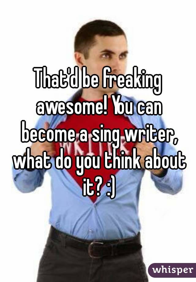 That'd be freaking awesome! You can become a sing writer, what do you think about it? :)