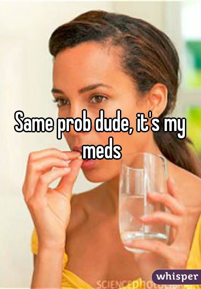 Same prob dude, it's my meds