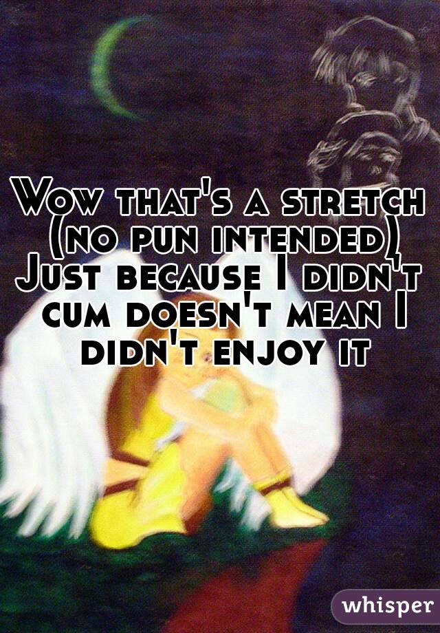 Wow that's a stretch (no pun intended)
Just because I didn't cum doesn't mean I didn't enjoy it