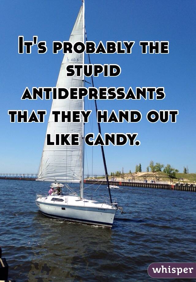 It's probably the stupid antidepressants that they hand out like candy. 