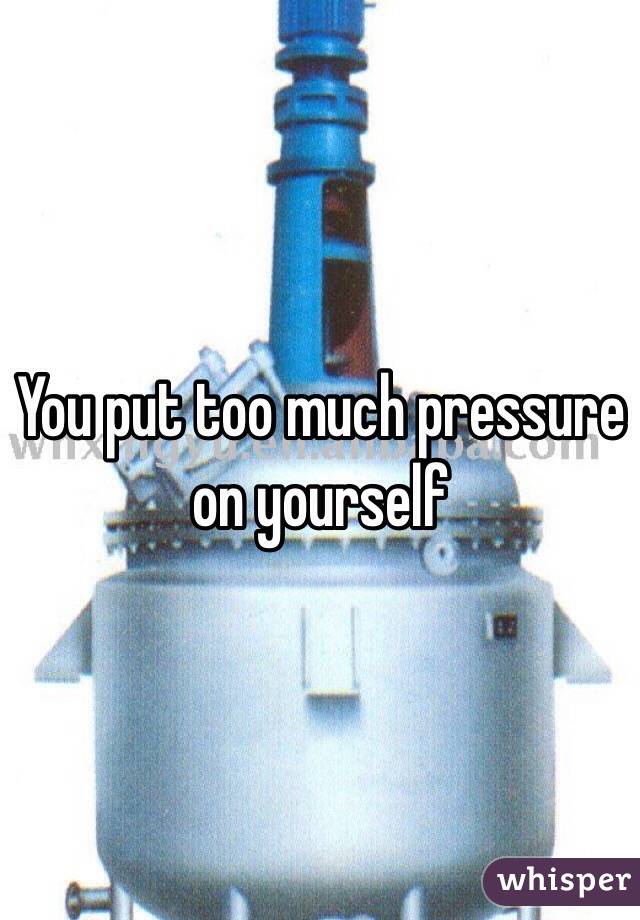 You put too much pressure on yourself 