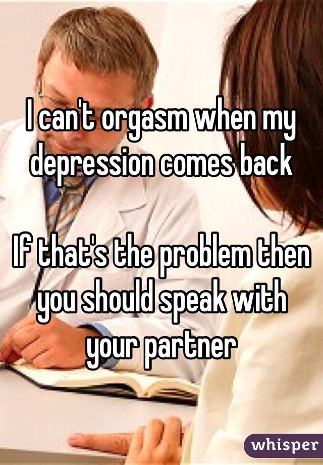 I can't orgasm when my depression comes back 

If that's the problem then you should speak with your partner 