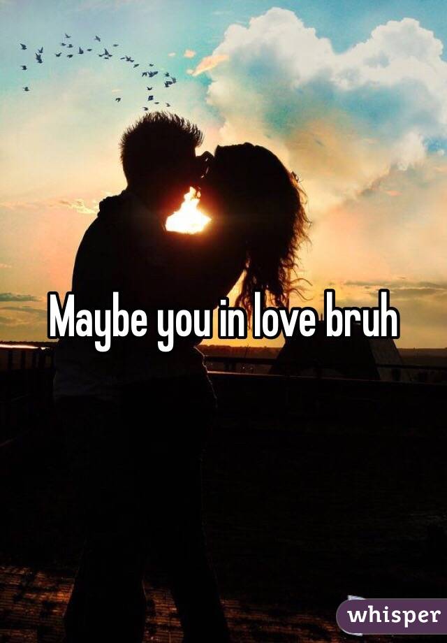 Maybe you in love bruh