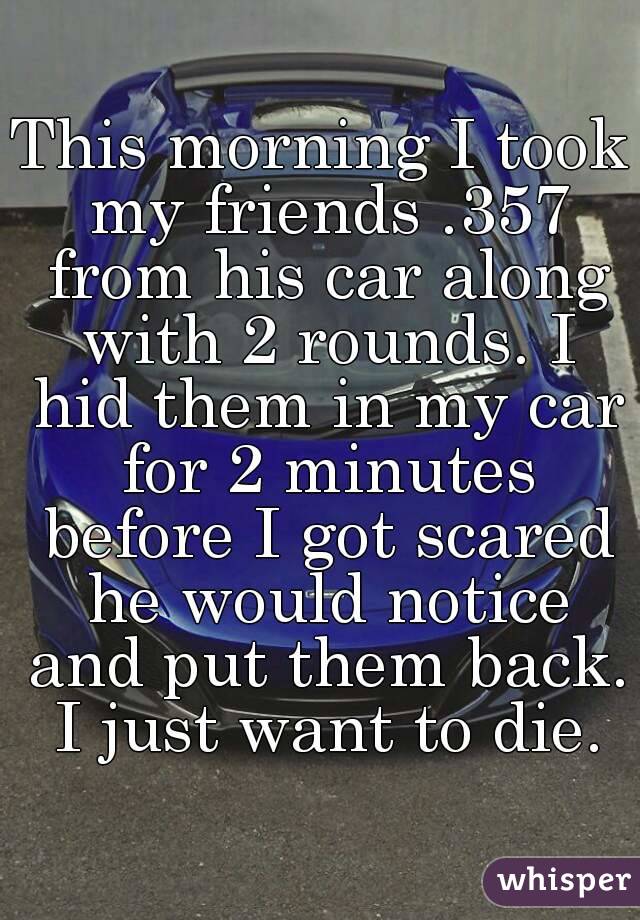 This morning I took my friends .357 from his car along with 2 rounds. I hid them in my car for 2 minutes before I got scared he would notice and put them back. I just want to die.