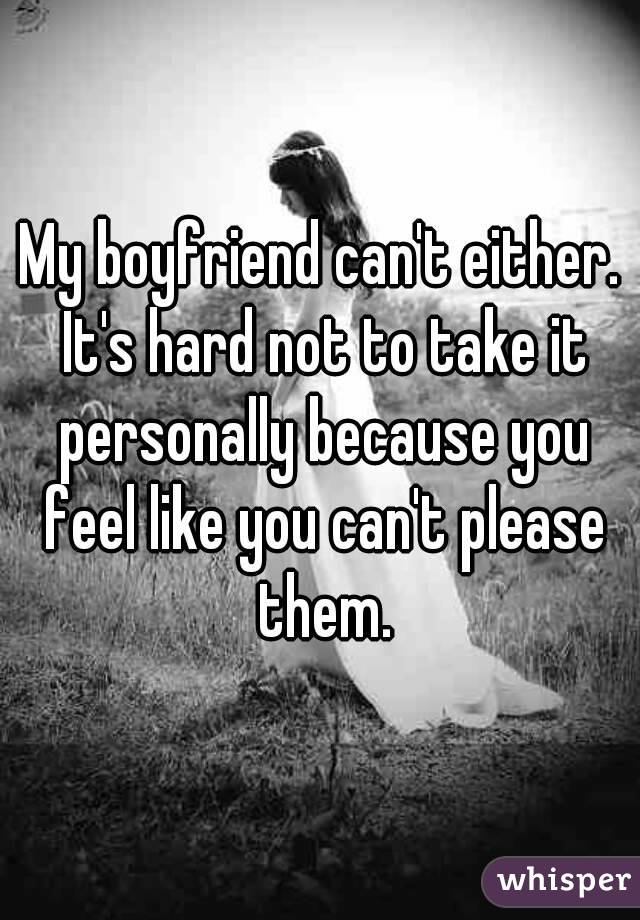 My boyfriend can't either. It's hard not to take it personally because you feel like you can't please them.