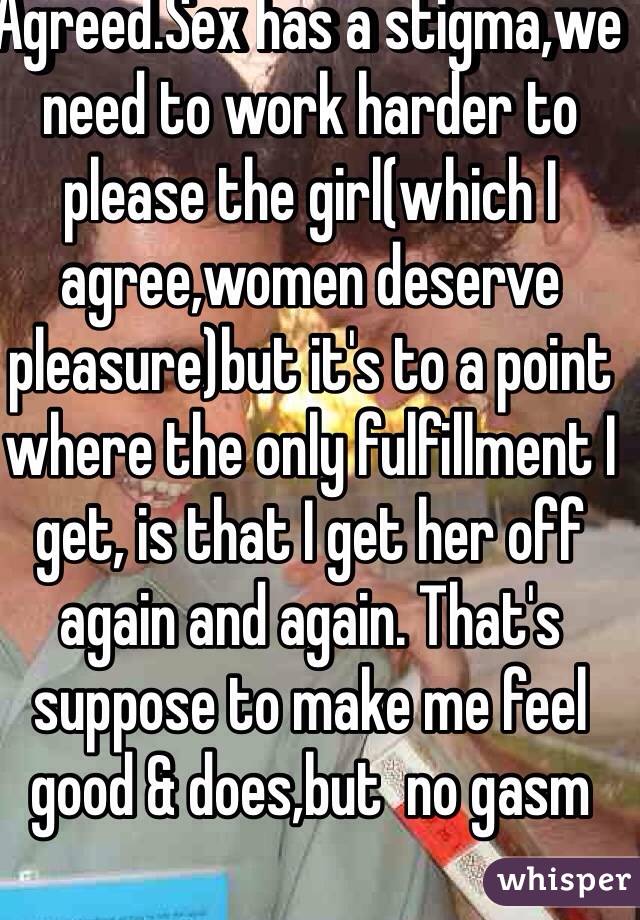 Agreed.Sex has a stigma,we need to work harder to please the girl(which I agree,women deserve pleasure)but it's to a point where the only fulfillment I get, is that I get her off again and again. That's suppose to make me feel good & does,but  no gasm 