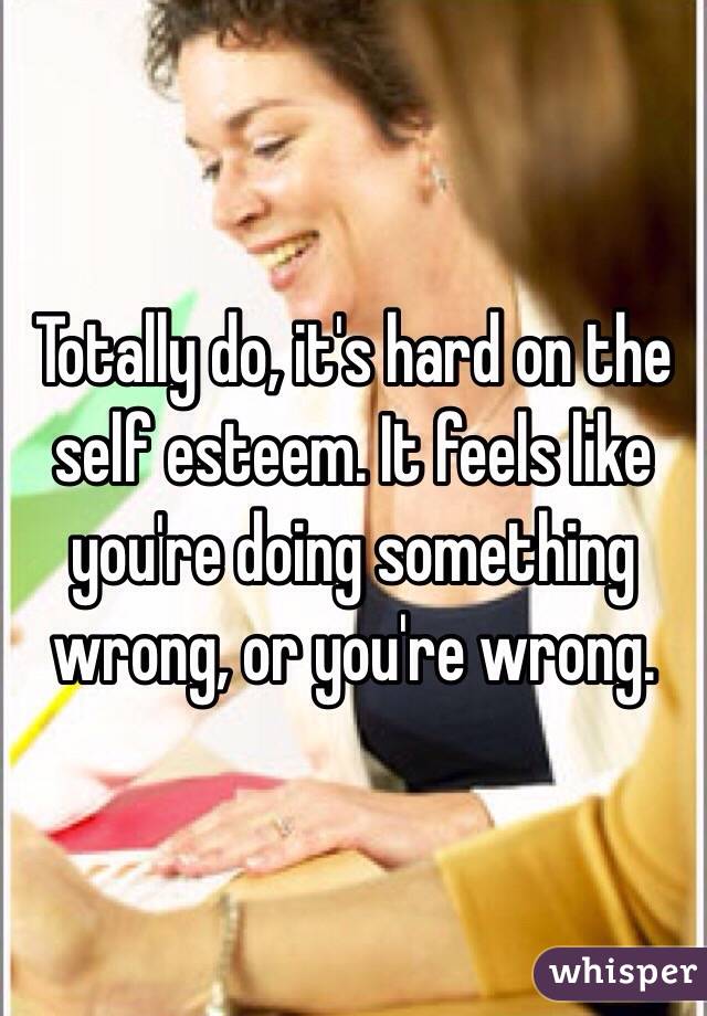 Totally do, it's hard on the self esteem. It feels like you're doing something wrong, or you're wrong. 