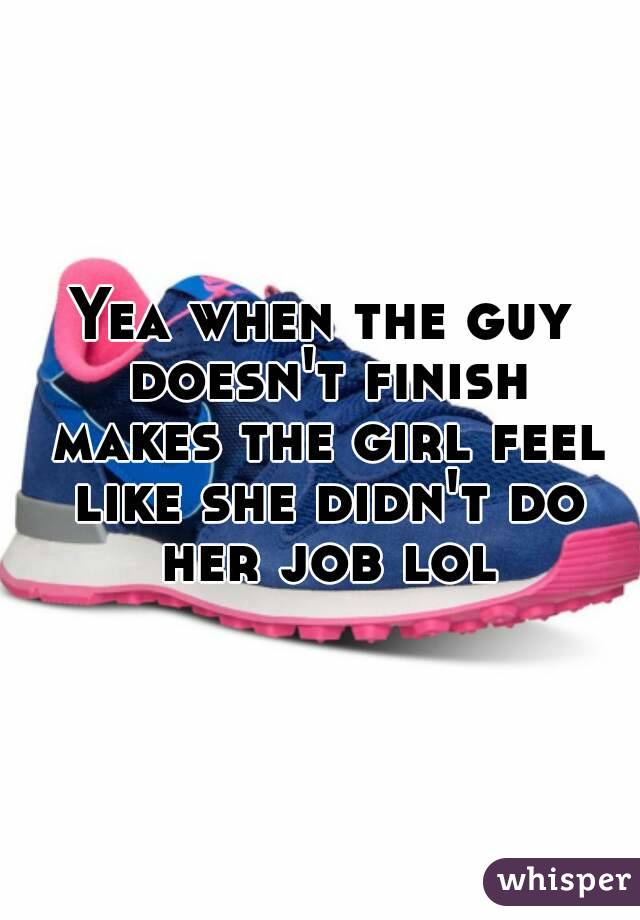 Yea when the guy doesn't finish makes the girl feel like she didn't do her job lol