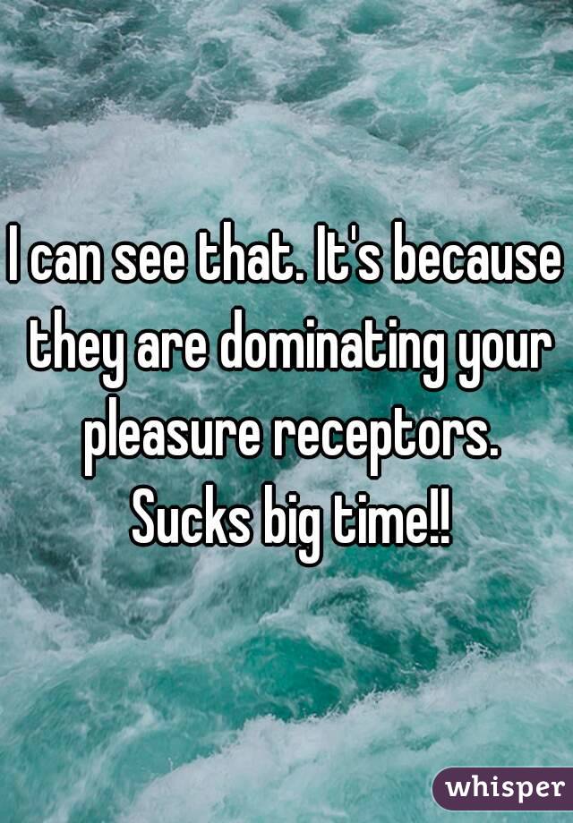 I can see that. It's because they are dominating your pleasure receptors. Sucks big time!!