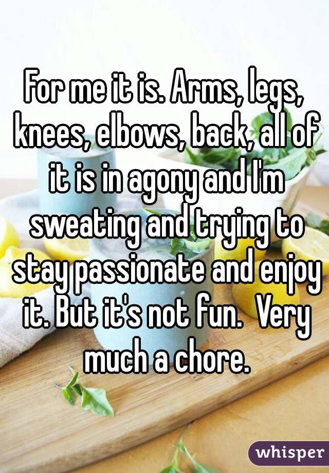 For me it is. Arms, legs, knees, elbows, back, all of it is in agony and I'm sweating and trying to stay passionate and enjoy it. But it's not fun.  Very much a chore.