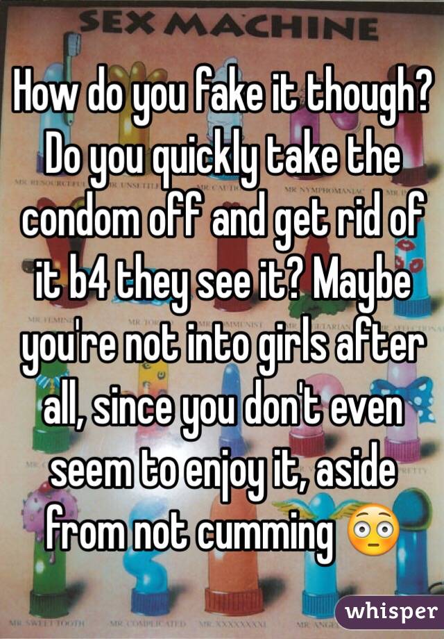 How do you fake it though? Do you quickly take the condom off and get rid of it b4 they see it? Maybe you're not into girls after all, since you don't even seem to enjoy it, aside from not cumming 😳