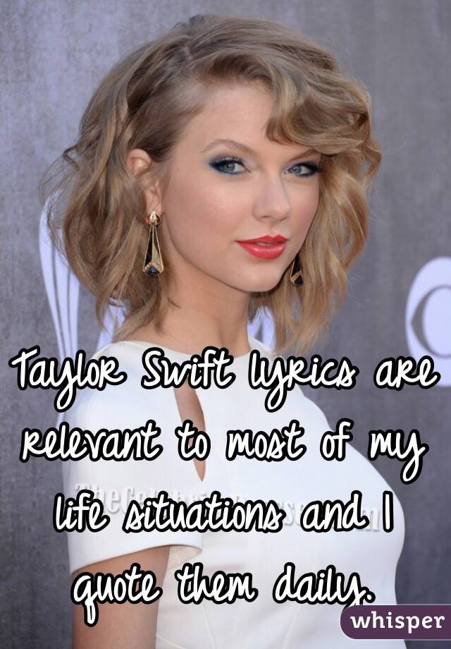 Taylor Swift lyrics are relevant to most of my life situations and I quote them daily. 
