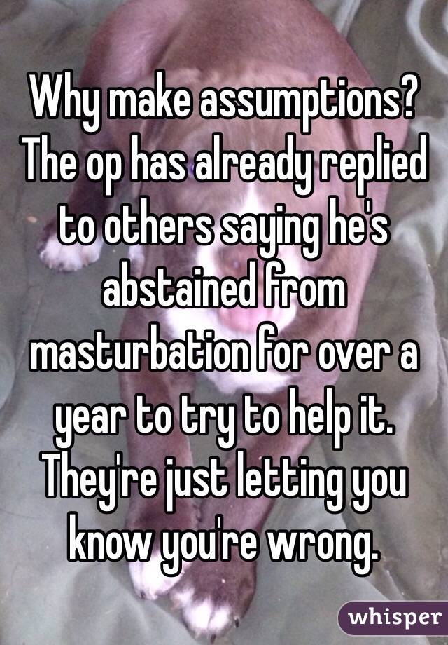 Why make assumptions? The op has already replied to others saying he's abstained from masturbation for over a year to try to help it. They're just letting you know you're wrong. 