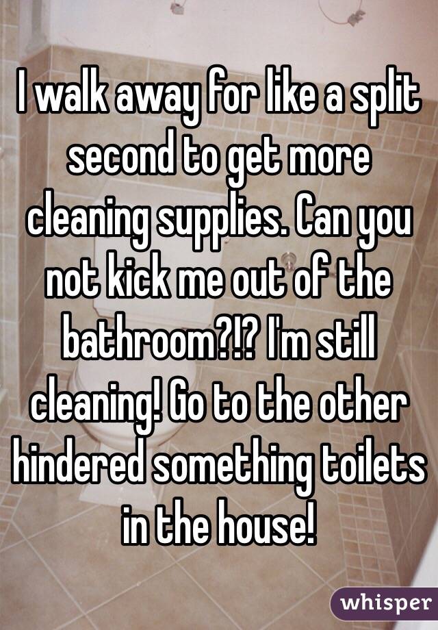 I walk away for like a split second to get more cleaning supplies. Can you not kick me out of the bathroom?!? I'm still cleaning! Go to the other hindered something toilets in the house!