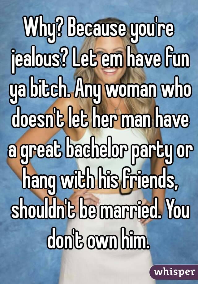 Why? Because you're jealous? Let em have fun ya bitch. Any woman who doesn't let her man have a great bachelor party or hang with his friends, shouldn't be married. You don't own him. 