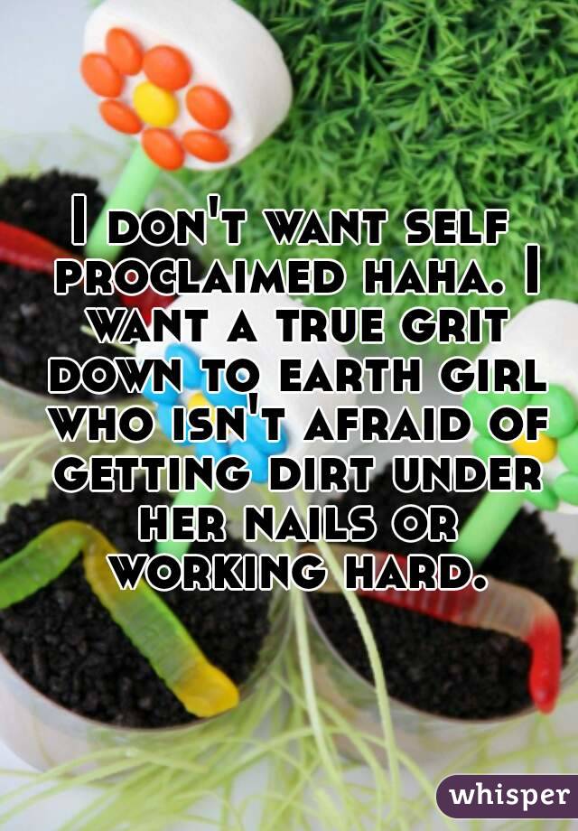 I don't want self proclaimed haha. I want a true grit down to earth girl who isn't afraid of getting dirt under her nails or working hard.