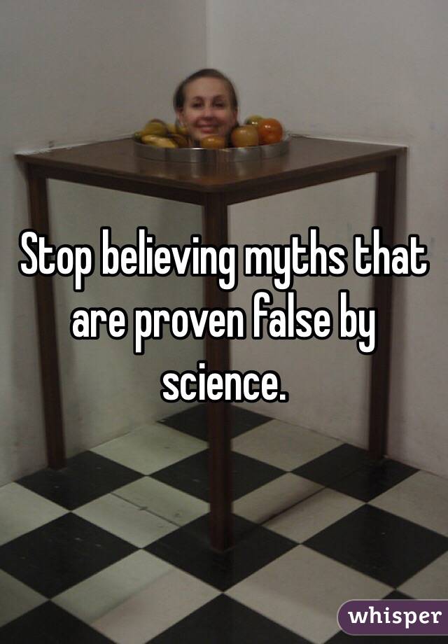 Stop believing myths that are proven false by science.