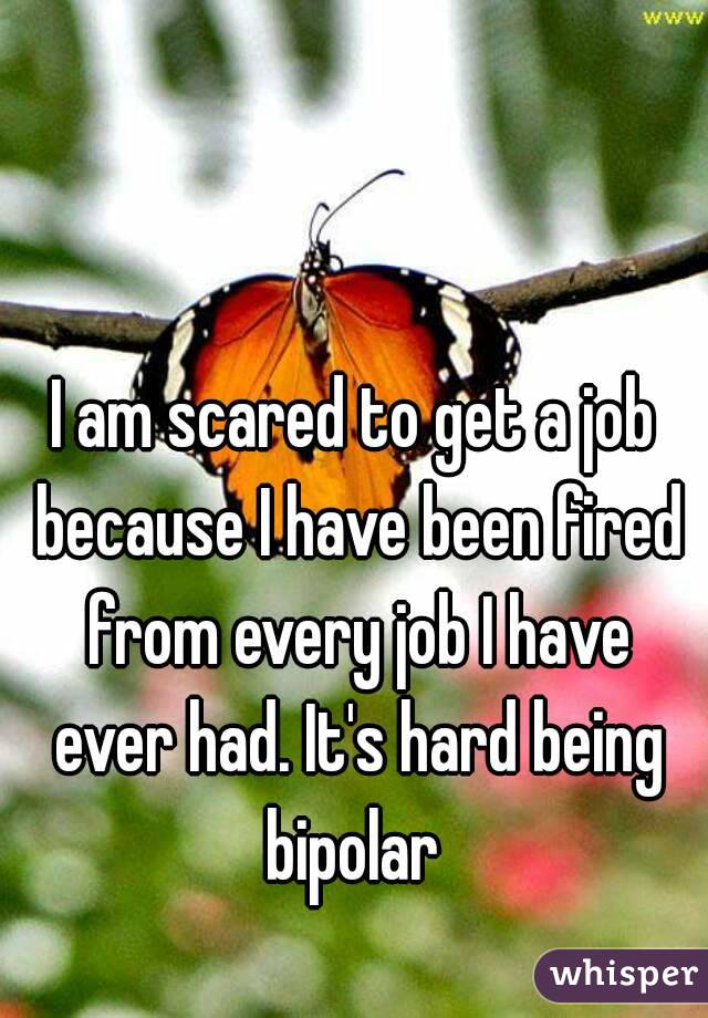 I am scared to get a job because I have been fired from every job I have ever had. It's hard being bipolar 