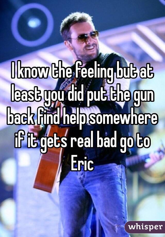I know the feeling but at least you did put the gun back find help somewhere if it gets real bad go to Eric