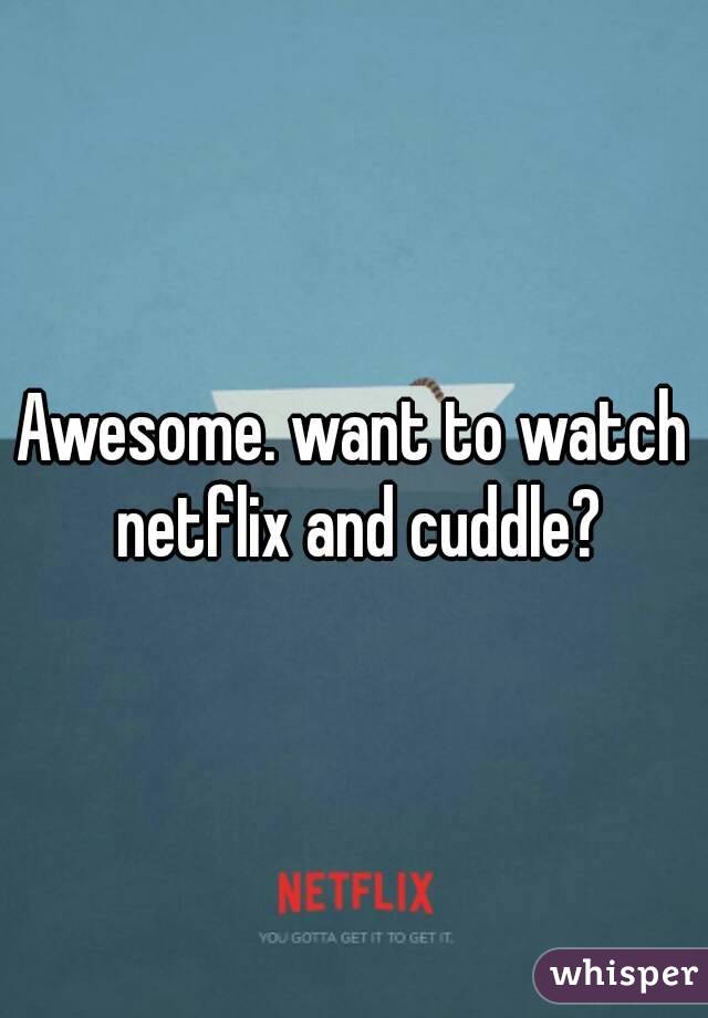 Awesome. want to watch netflix and cuddle?